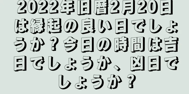 2022年旧暦2月20日は縁起の良い日でしょうか？今日の時間は吉日でしょうか、凶日でしょうか？