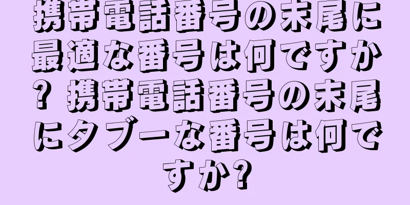 携帯電話番号の末尾に最適な番号は何ですか? 携帯電話番号の末尾にタブーな番号は何ですか?