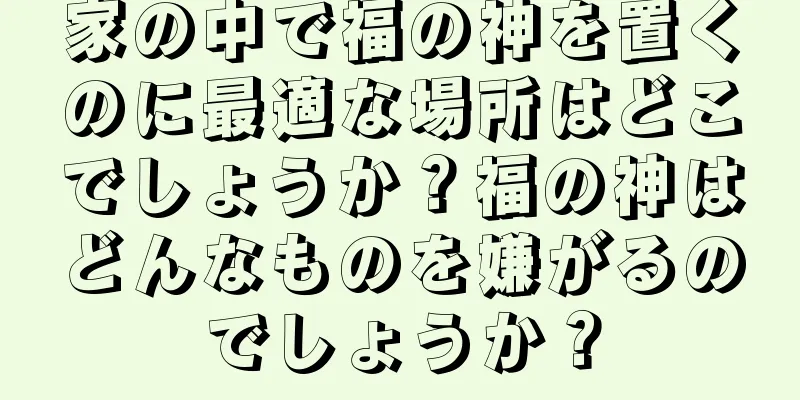 家の中で福の神を置くのに最適な場所はどこでしょうか？福の神はどんなものを嫌がるのでしょうか？