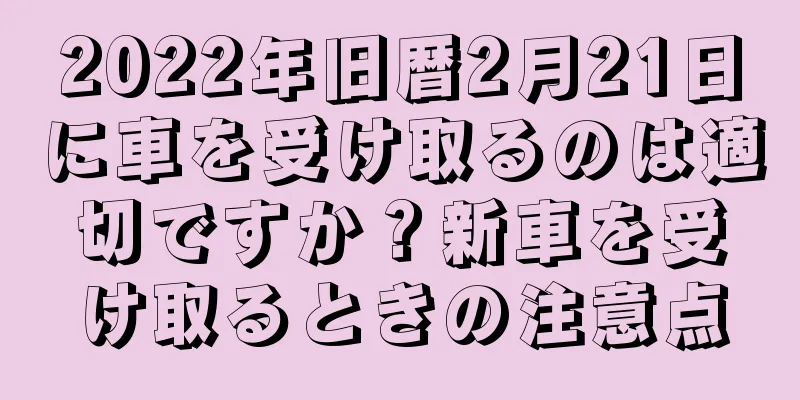 2022年旧暦2月21日に車を受け取るのは適切ですか？新車を受け取るときの注意点