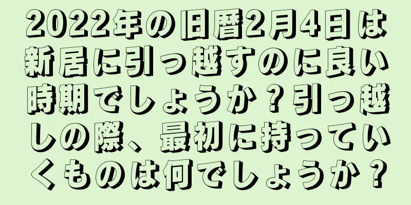 2022年の旧暦2月4日は新居に引っ越すのに良い時期でしょうか？引っ越しの際、最初に持っていくものは何でしょうか？