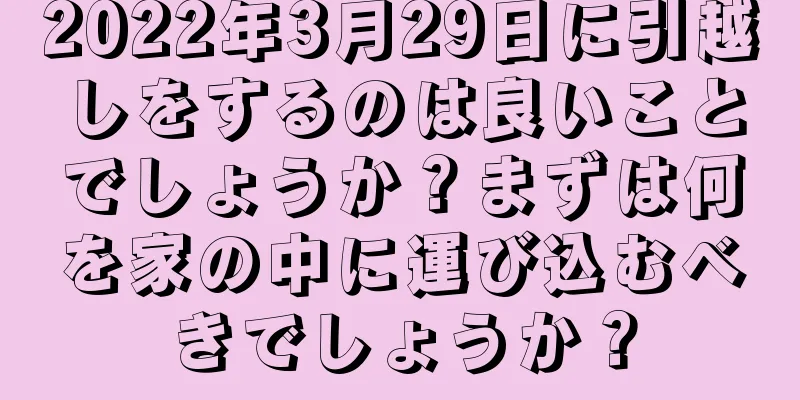 2022年3月29日に引越しをするのは良いことでしょうか？まずは何を家の中に運び込むべきでしょうか？