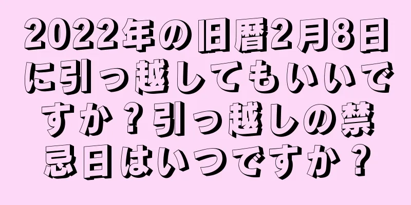 2022年の旧暦2月8日に引っ越してもいいですか？引っ越しの禁忌日はいつですか？