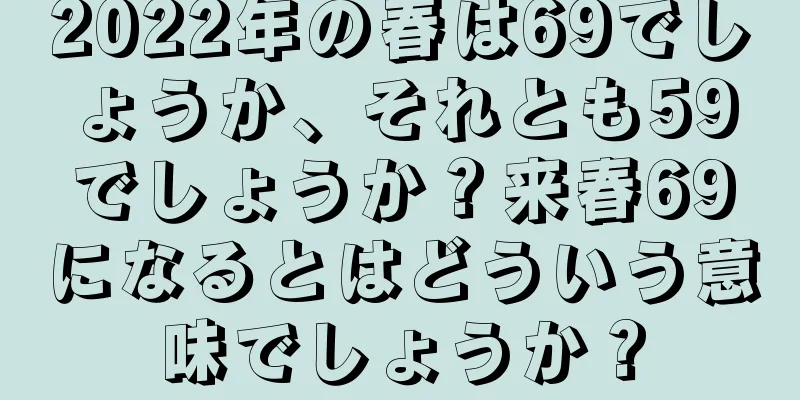 2022年の春は69でしょうか、それとも59でしょうか？来春69になるとはどういう意味でしょうか？