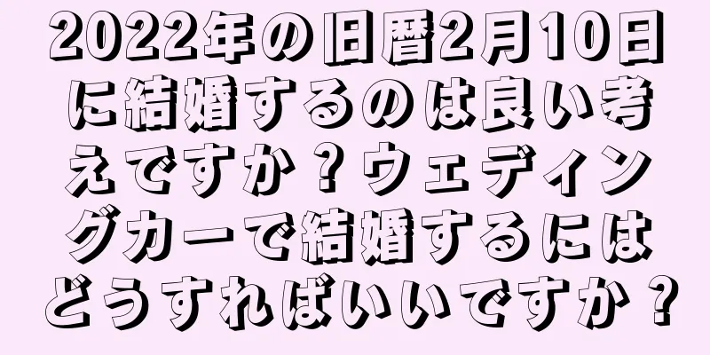 2022年の旧暦2月10日に結婚するのは良い考えですか？ウェディングカーで結婚するにはどうすればいいですか？