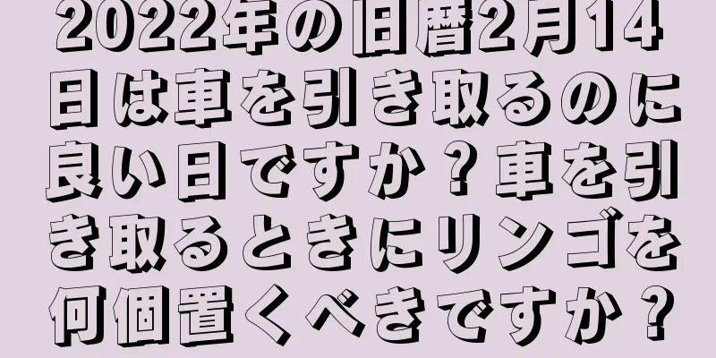 2022年の旧暦2月14日は車を引き取るのに良い日ですか？車を引き取るときにリンゴを何個置くべきですか？