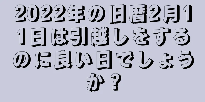 2022年の旧暦2月11日は引越しをするのに良い日でしょうか？