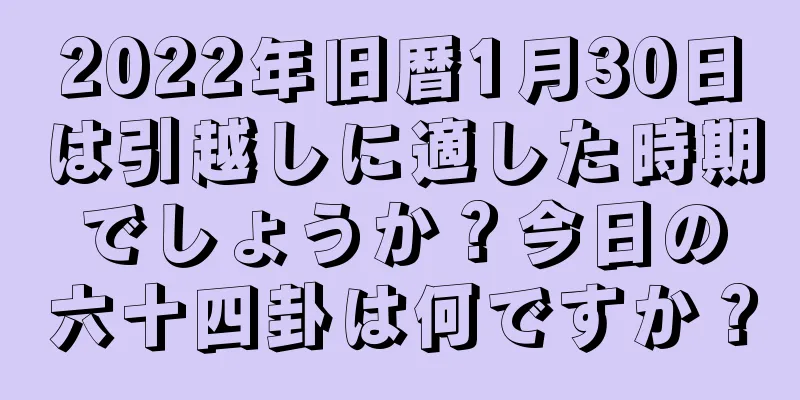 2022年旧暦1月30日は引越しに適した時期でしょうか？今日の六十四卦は何ですか？