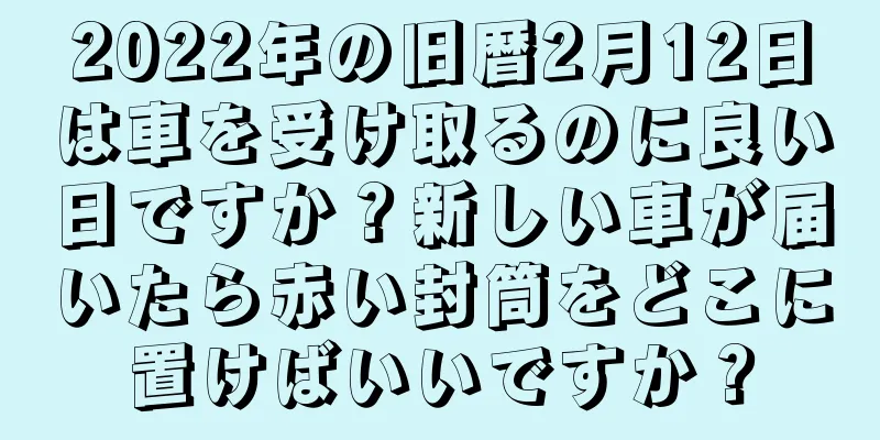 2022年の旧暦2月12日は車を受け取るのに良い日ですか？新しい車が届いたら赤い封筒をどこに置けばいいですか？