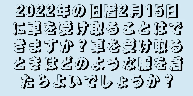 2022年の旧暦2月15日に車を受け取ることはできますか？車を受け取るときはどのような服を着たらよいでしょうか？
