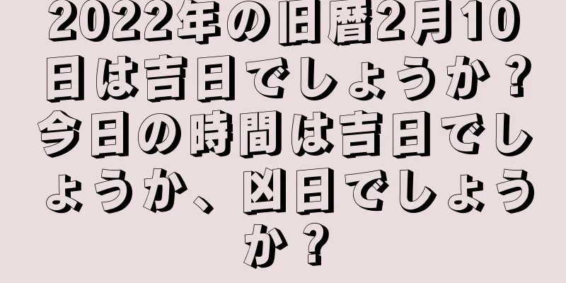 2022年の旧暦2月10日は吉日でしょうか？今日の時間は吉日でしょうか、凶日でしょうか？
