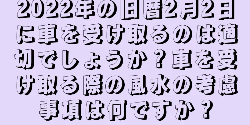 2022年の旧暦2月2日に車を受け取るのは適切でしょうか？車を受け取る際の風水の考慮事項は何ですか？