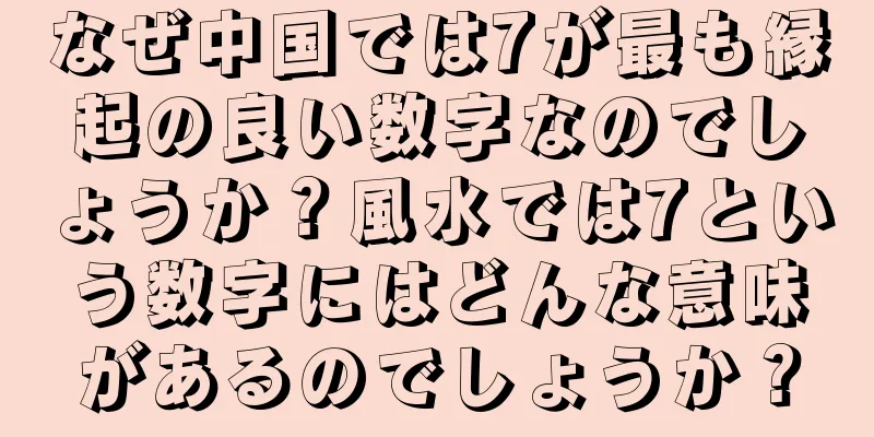 なぜ中国では7が最も縁起の良い数字なのでしょうか？風水では7という数字にはどんな意味があるのでしょうか？