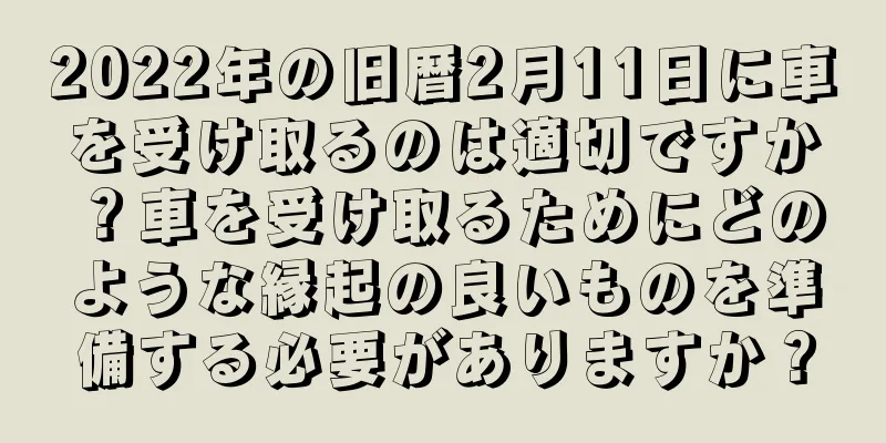 2022年の旧暦2月11日に車を受け取るのは適切ですか？車を受け取るためにどのような縁起の良いものを準備する必要がありますか？