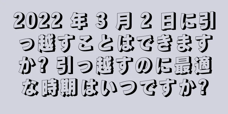 2022 年 3 月 2 日に引っ越すことはできますか? 引っ越すのに最適な時期はいつですか?