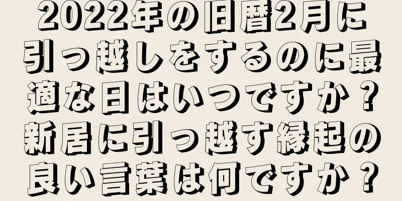 2022年の旧暦2月に引っ越しをするのに最適な日はいつですか？新居に引っ越す縁起の良い言葉は何ですか？