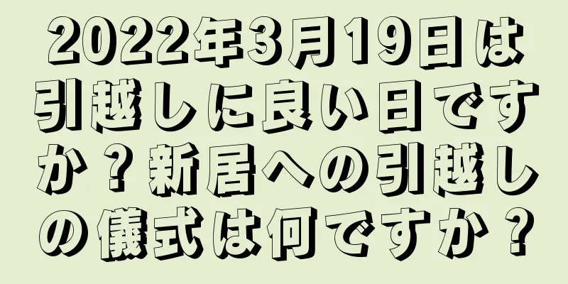 2022年3月19日は引越しに良い日ですか？新居への引越しの儀式は何ですか？