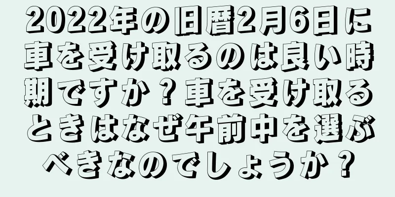 2022年の旧暦2月6日に車を受け取るのは良い時期ですか？車を受け取るときはなぜ午前中を選ぶべきなのでしょうか？