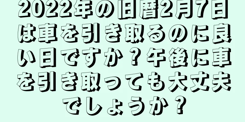 2022年の旧暦2月7日は車を引き取るのに良い日ですか？午後に車を引き取っても大丈夫でしょうか？