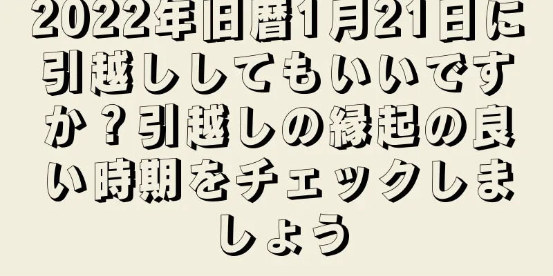 2022年旧暦1月21日に引越ししてもいいですか？引越しの縁起の良い時期をチェックしましょう