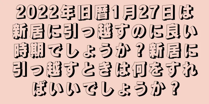 2022年旧暦1月27日は新居に引っ越すのに良い時期でしょうか？新居に引っ越すときは何をすればいいでしょうか？