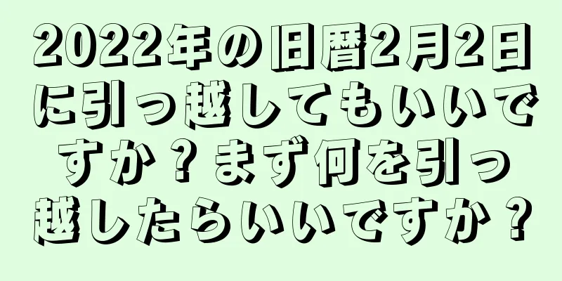 2022年の旧暦2月2日に引っ越してもいいですか？まず何を引っ越したらいいですか？