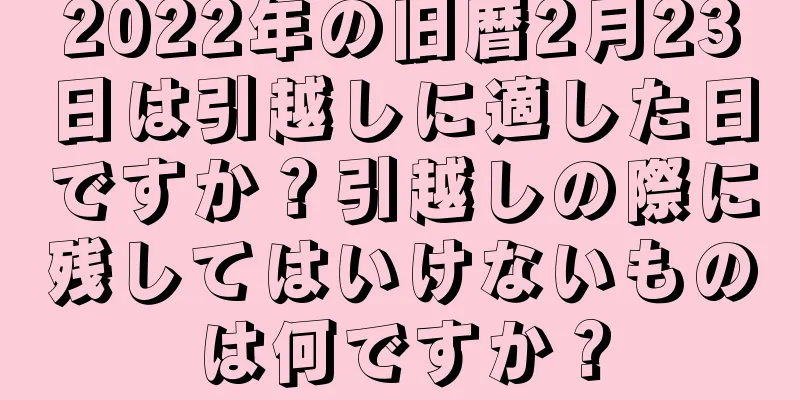 2022年の旧暦2月23日は引越しに適した日ですか？引越しの際に残してはいけないものは何ですか？