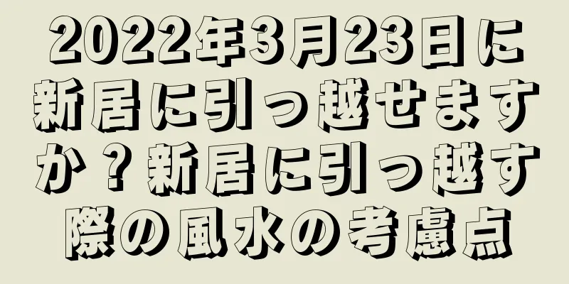 2022年3月23日に新居に引っ越せますか？新居に引っ越す際の風水の考慮点