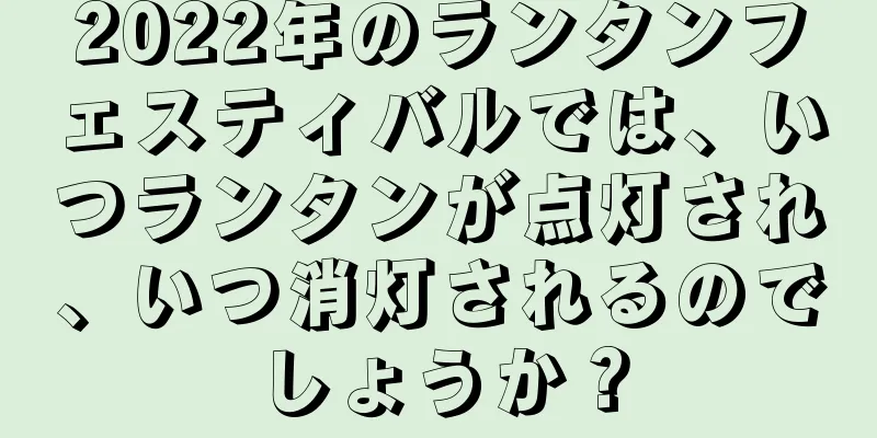 2022年のランタンフェスティバルでは、いつランタンが点灯され、いつ消灯されるのでしょうか？