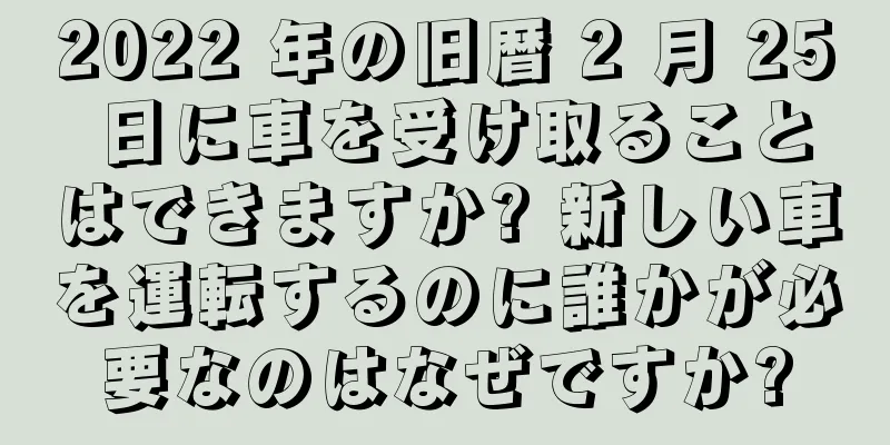 2022 年の旧暦 2 月 25 日に車を受け取ることはできますか? 新しい車を運転するのに誰かが必要なのはなぜですか?