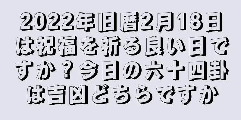 2022年旧暦2月18日は祝福を祈る良い日ですか？今日の六十四卦は吉凶どちらですか
