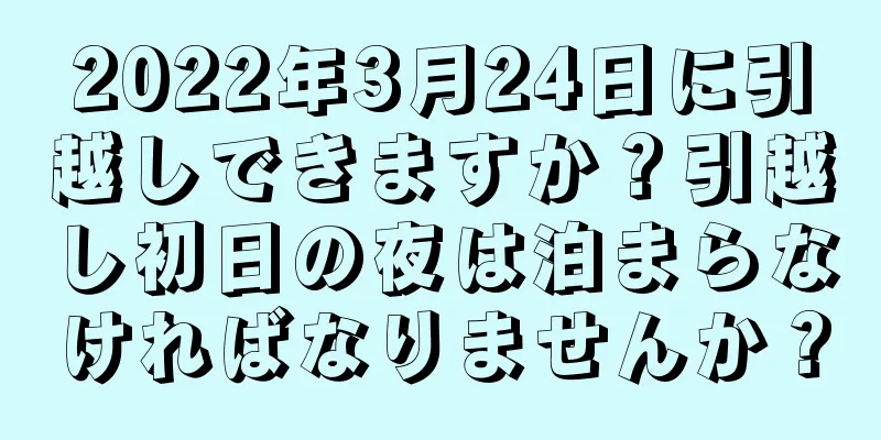 2022年3月24日に引越しできますか？引越し初日の夜は泊まらなければなりませんか？