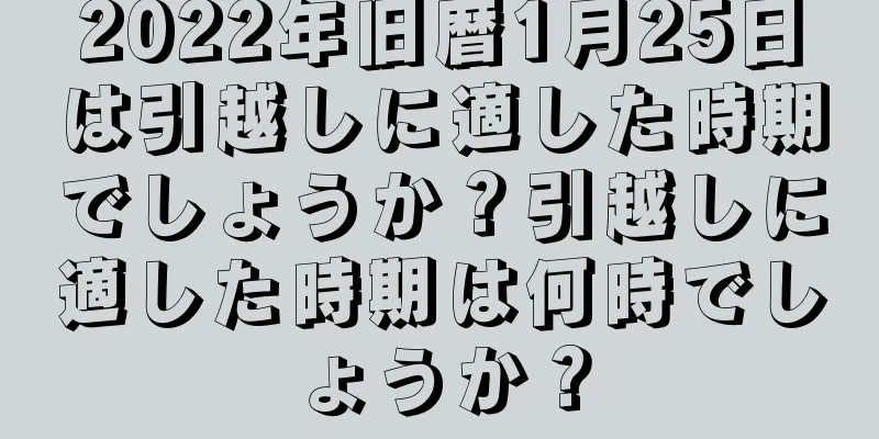 2022年旧暦1月25日は引越しに適した時期でしょうか？引越しに適した時期は何時でしょうか？