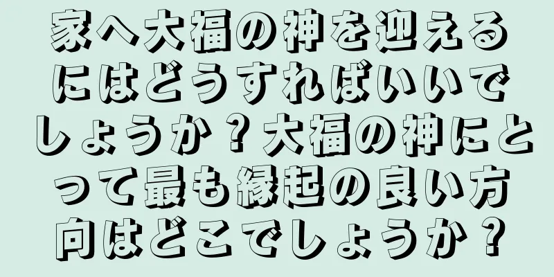 家へ大福の神を迎えるにはどうすればいいでしょうか？大福の神にとって最も縁起の良い方向はどこでしょうか？