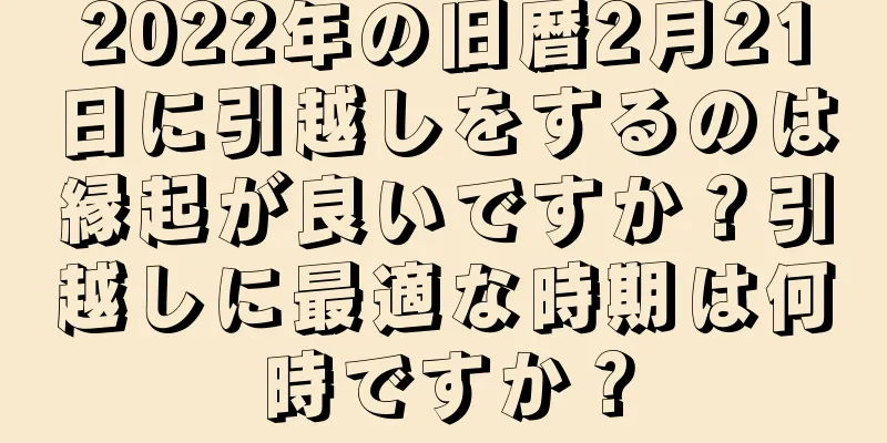 2022年の旧暦2月21日に引越しをするのは縁起が良いですか？引越しに最適な時期は何時ですか？