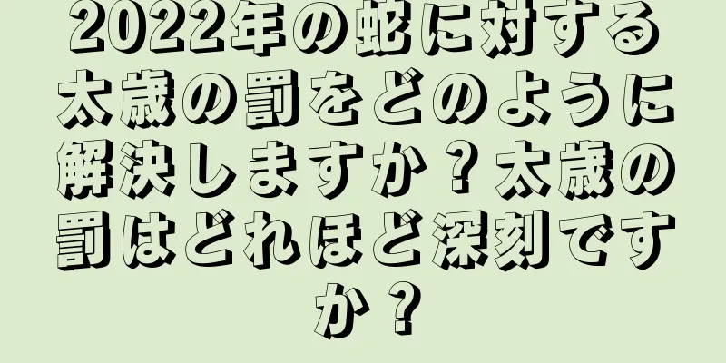 2022年の蛇に対する太歳の罰をどのように解決しますか？太歳の罰はどれほど深刻ですか？