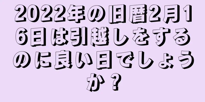 2022年の旧暦2月16日は引越しをするのに良い日でしょうか？