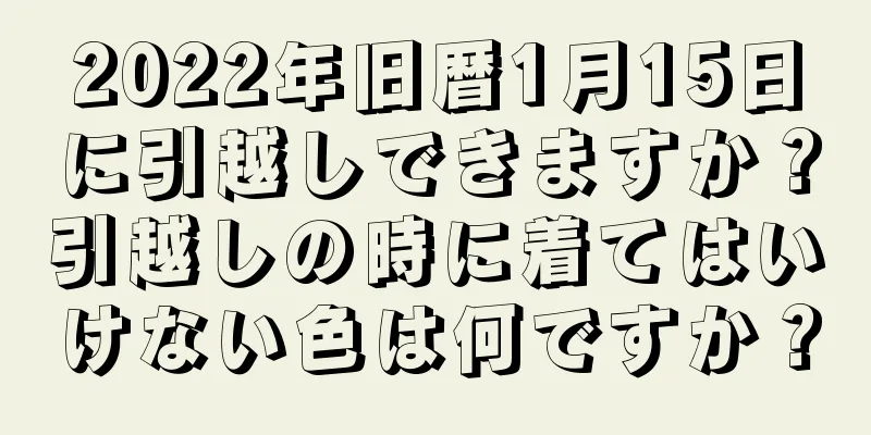 2022年旧暦1月15日に引越しできますか？引越しの時に着てはいけない色は何ですか？