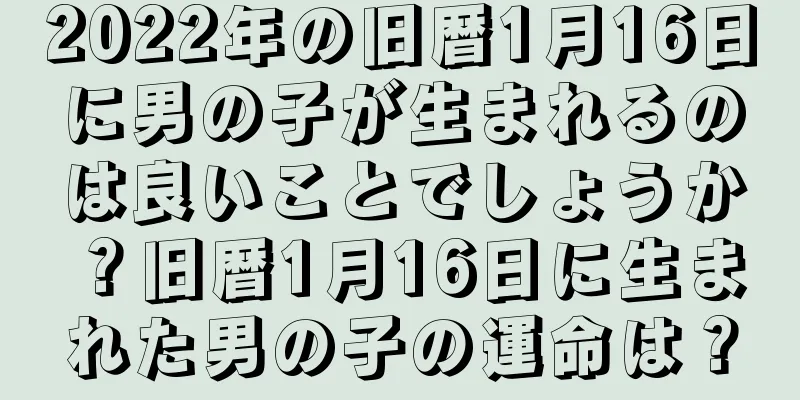 2022年の旧暦1月16日に男の子が生まれるのは良いことでしょうか？旧暦1月16日に生まれた男の子の運命は？