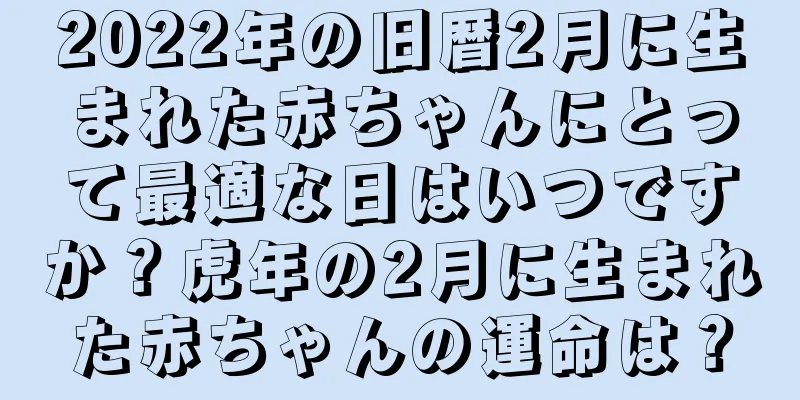 2022年の旧暦2月に生まれた赤ちゃんにとって最適な日はいつですか？虎年の2月に生まれた赤ちゃんの運命は？