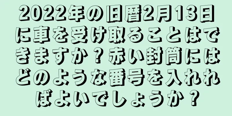 2022年の旧暦2月13日に車を受け取ることはできますか？赤い封筒にはどのような番号を入れればよいでしょうか？