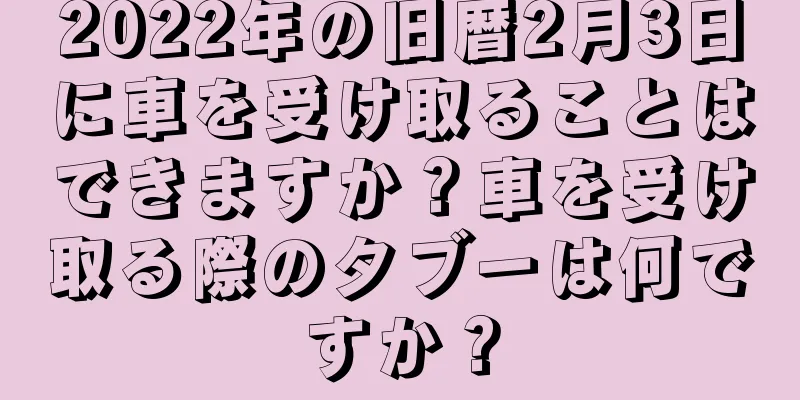 2022年の旧暦2月3日に車を受け取ることはできますか？車を受け取る際のタブーは何ですか？