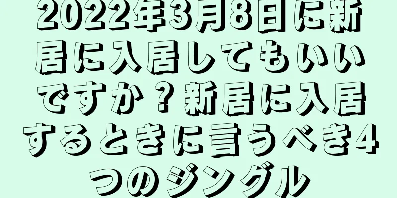 2022年3月8日に新居に入居してもいいですか？新居に入居するときに言うべき4つのジングル