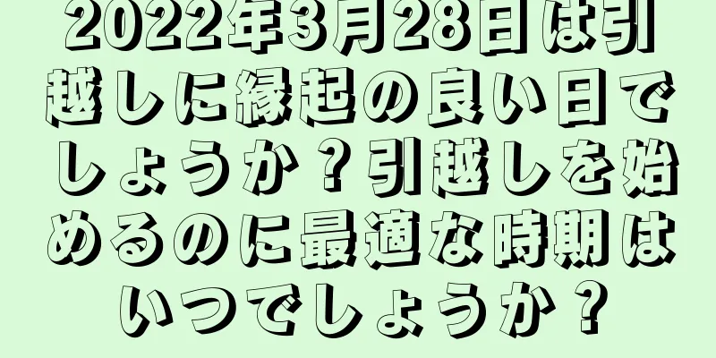 2022年3月28日は引越しに縁起の良い日でしょうか？引越しを始めるのに最適な時期はいつでしょうか？