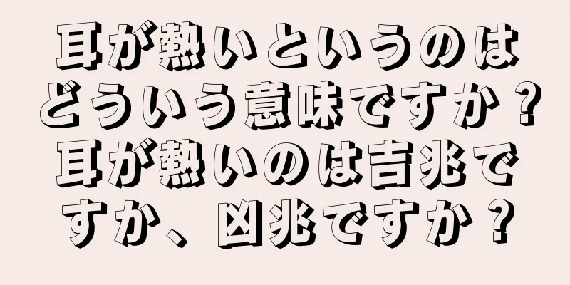 耳が熱いというのはどういう意味ですか？耳が熱いのは吉兆ですか、凶兆ですか？