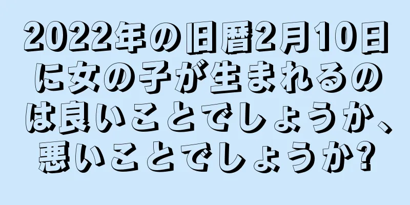 2022年の旧暦2月10日に女の子が生まれるのは良いことでしょうか、悪いことでしょうか?