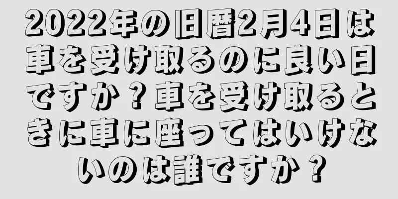 2022年の旧暦2月4日は車を受け取るのに良い日ですか？車を受け取るときに車に座ってはいけないのは誰ですか？