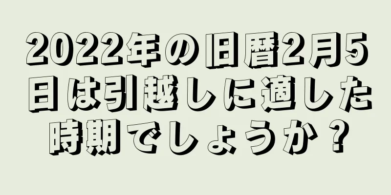 2022年の旧暦2月5日は引越しに適した時期でしょうか？