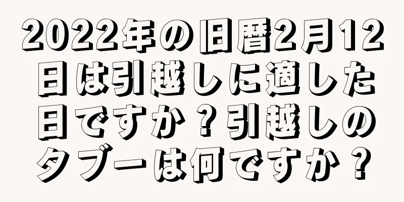 2022年の旧暦2月12日は引越しに適した日ですか？引越しのタブーは何ですか？