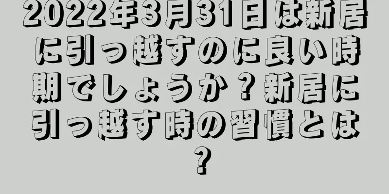 2022年3月31日は新居に引っ越すのに良い時期でしょうか？新居に引っ越す時の習慣とは？